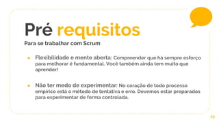 ● Flexibilidade e mente aberta: Compreender que há sempre esforço
para melhorar é fundamental. Você também ainda tem muito que
aprender!
● Não ter medo de experimentar: No coração de todo processo
empírico está o método de tentativa e erro. Devemos estar preparados
para experimentar de forma controlada.
Pré requisitos
Para se trabalhar com Scrum
23
 