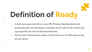 ● A DoR serve para identificar se um PBI (Product Backlog Item) está
preparado para ser planejado e entregue em um Sprint, de acordo com
a perspectiva do Time de Desenvolvimento.
● Serve como checklist para ajudar o Time Scrum se um PBI cabe ou não
em um Sprint.
Definition of Ready
29
 