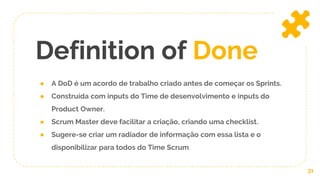 ● A DoD é um acordo de trabalho criado antes de começar os Sprints.
● Construída com inputs do Time de desenvolvimento e inputs do
Product Owner.
● Scrum Master deve facilitar a criação, criando uma checklist.
● Sugere-se criar um radiador de informação com essa lista e o
disponibilizar para todos do Time Scrum.
Definition of Done
31
 