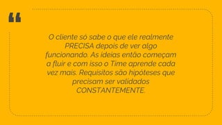 “ O cliente só sabe o que ele realmente
PRECISA depois de ver algo
funcionando. As ideias então começam
a fluir e com isso o Time aprende cada
vez mais. Requisitos são hipóteses que
precisam ser validados
CONSTANTEMENTE.
36
 