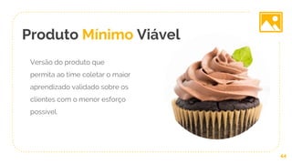 Produto Mínimo Viável
Versão do produto que
permita ao time coletar o maior
aprendizado validado sobre os
clientes com o menor esforço
possível.
44
 