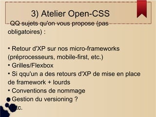 3) Atelier Open-CSS

QQ sujets qu'on vous propose (pas
obligatoires) :

Retour d'XP sur nos micro-frameworks
(préprocesseurs, mobile-first, etc.)
●
Grilles/Flexbox
●
Si qqu'un a des retours d'XP de mise en place
de framework + lourds
●
Conventions de nommage
●
Gestion du versioning ?
●
Etc.
●

 