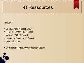 4) Ressources
Reset :
Eric Meyer’s “Reset CSS”
●
HTML5 Doctor CSS Reset
●
Yahoo! (YUI 3) Reset
●
Universal Selector ‘*’ Reset
●
Normalize.css
●

●

Comparatif : http://www.cssreset.com/

 