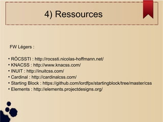 4) Ressources

FW Légers :
RÖCSSTI : http://rocssti.nicolas-hoffmann.net/
●
KNACSS : http://www.knacss.com/
●
INUIT : http://inuitcss.com/
●
Cardinal : http://cardinalcss.com/
●
Starting Block : https://github.com/lordfpx/startingblock/tree/master/css
●
Elements : http://elements.projectdesigns.org/
●

 