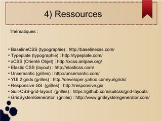 4) Ressources
Thématiques :

BaselineCSS (typographie) : http://baselinecss.com/
●
Typeplate (typographie) : http://typeplate.com/
●
xCSS (Orienté Objet) : http://xcss.antpaw.org/
●
Elastic CSS (layout) : http://elasticss.com/
●
Unsemantic (grilles) : http://unsemantic.com/
●
YUI 2 grids (grilles) : http://developer.yahoo.com/yui/grids/
●
Responsive GS (grilles) : http://responsive.gs/
●
Suit-CSS-grid-layout (grilles) : https://github.com/suitcss/grid-layouts
●
GridSystemGenerator (grilles) : http://www.gridsystemgenerator.com/
●

 