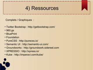 4) Ressources
Complets / Graphiques :
Twitter Bootstrap : http://getbootstrap.com/
●
960.gs
●
BluePrint
●
Foundation
●
PureCSS : http://purecss.io/
●
Semantic UI : http://semantic-ui.com/
●
Groundworks : http://groundwork.sidereel.com
●
XPRESSIO : http://xpress.io/
●
Kube : http://imperavi.com/kube/
●

 
