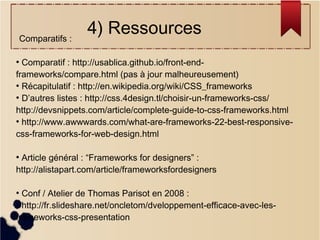Comparatifs :

4) Ressources

Comparatif : http://usablica.github.io/front-endframeworks/compare.html (pas à jour malheureusement)
●
Récapitulatif : http://en.wikipedia.org/wiki/CSS_frameworks
●
D’autres listes : http://css.4design.tl/choisir-un-frameworks-css/
http://devsnippets.com/article/complete-guide-to-css-frameworks.html
●
http://www.awwwards.com/what-are-frameworks-22-best-responsivecss-frameworks-for-web-design.html
●

Article général : “Frameworks for designers” :
http://alistapart.com/article/frameworksfordesigners
●

Conf / Atelier de Thomas Parisot en 2008 :
http://fr.slideshare.net/oncletom/dveloppement-efficace-avec-lesframeworks-css-presentation
●

 