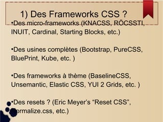1) Des Frameworks CSS ?

Des micro-frameworks (KNACSS, RÖCSSTI,
INUIT, Cardinal, Starting Blocks, etc.)
●

Des usines complètes (Bootstrap, PureCSS,
BluePrint, Kube, etc. )
●

Des frameworks à thème (BaselineCSS,
Unsemantic, Elastic CSS, YUI 2 Grids, etc. )
●

Des resets ? (Eric Meyer’s “Reset CSS”,
Normalize.css, etc.)
●

 