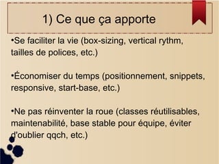 1) Ce que ça apporte
Se faciliter la vie (box-sizing, vertical rythm,
tailles de polices, etc.)
●

Économiser du temps (positionnement, snippets,
responsive, start-base, etc.)
●

Ne pas réinventer la roue (classes réutilisables,
maintenabilité, base stable pour équipe, éviter
d'oublier qqch, etc.)
●

 