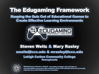 Steven Weitz & Mary Rasley
The Edugaming Framework
Keeping the Quiz Out of Educational Games to
Create Effective Learning Environments
sweitz@lccc.edu & mrasley@lccc.edu
Lehigh Carbon Community College
Pennsylvania
NSF-ATEGrants1003154&1304216- Anyopinions,findings,andconclusionsor
recommendationsexpressedinthismaterialarethoseoftheauthor(s)anddonotnecessarily
reflecttheviewsoftheNationalScienceFoundation
 