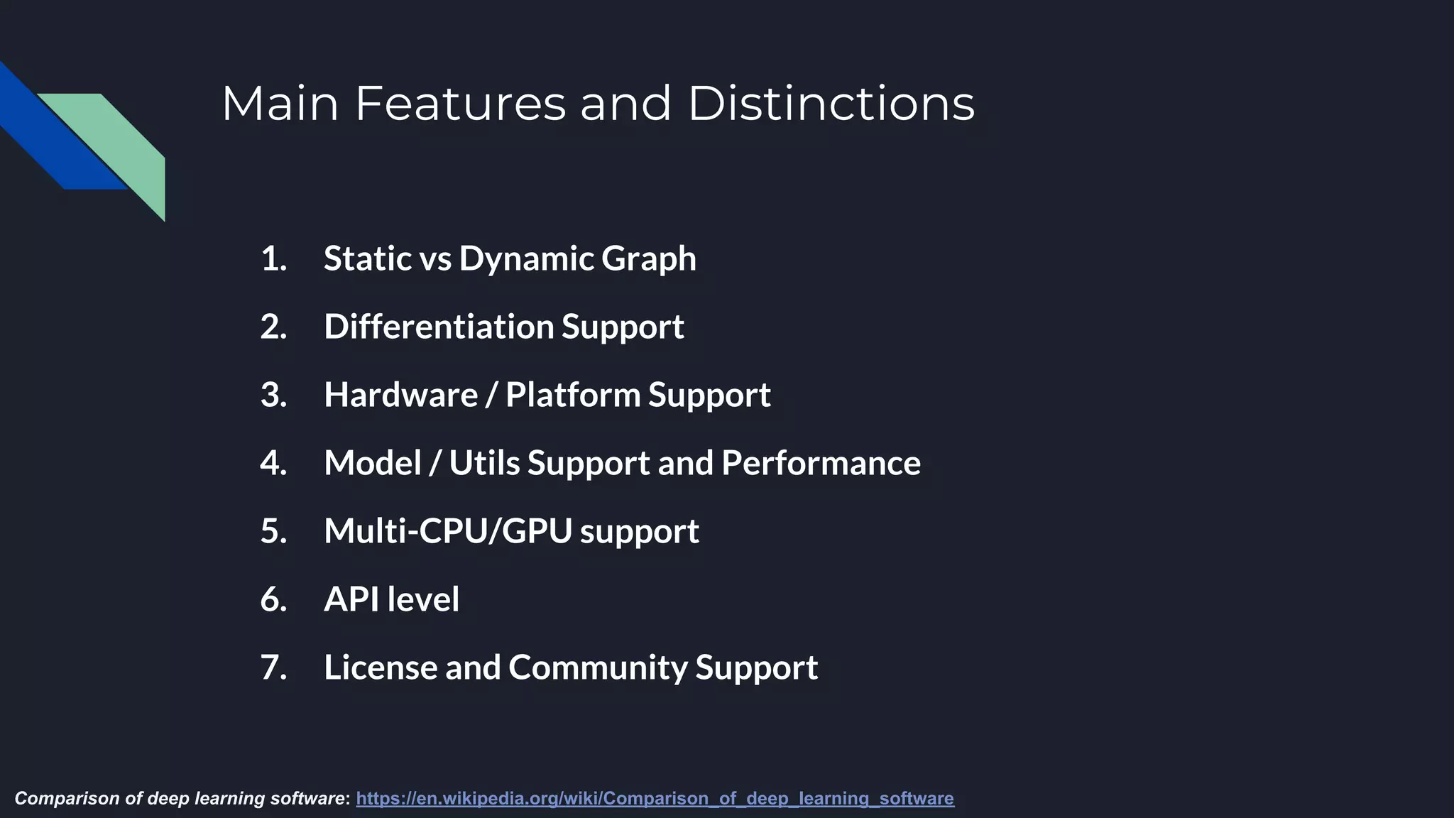 Main Features and Distinctions
1. Static vs Dynamic Graph
2. Differentiation Support
3. Hardware / Platform Support
4. Model / Utils Support and Performance
5. Multi-CPU/GPU support
6. API level
7. License and Community Support
Comparison of deep learning software: https://en.wikipedia.org/wiki/Comparison_of_deep_learning_software
 