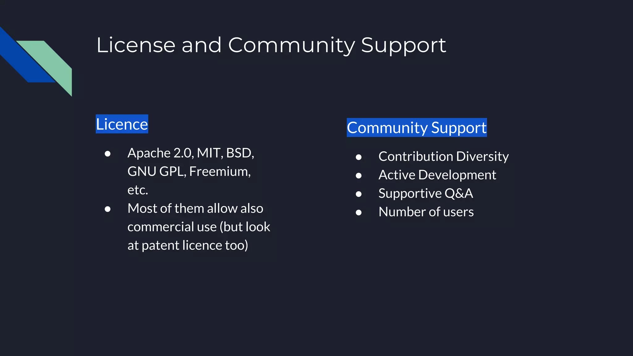 License and Community Support
Licence
● Apache 2.0, MIT, BSD,
GNU GPL, Freemium,
etc.
● Most of them allow also
commercial use (but look
at patent licence too)
Community Support
● Contribution Diversity
● Active Development
● Supportive Q&A
● Number of users
 