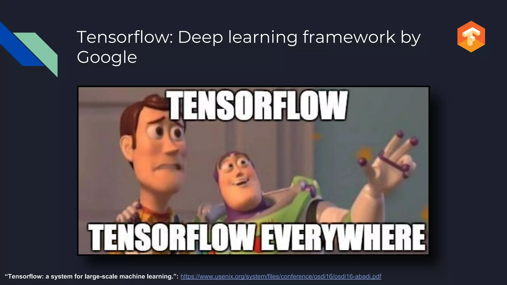 Tensorflow: Deep learning framework by
Google
“Tensorflow: a system for large-scale machine learning.”: https://www.usenix.org/system/files/conference/osdi16/osdi16-abadi.pdf
 