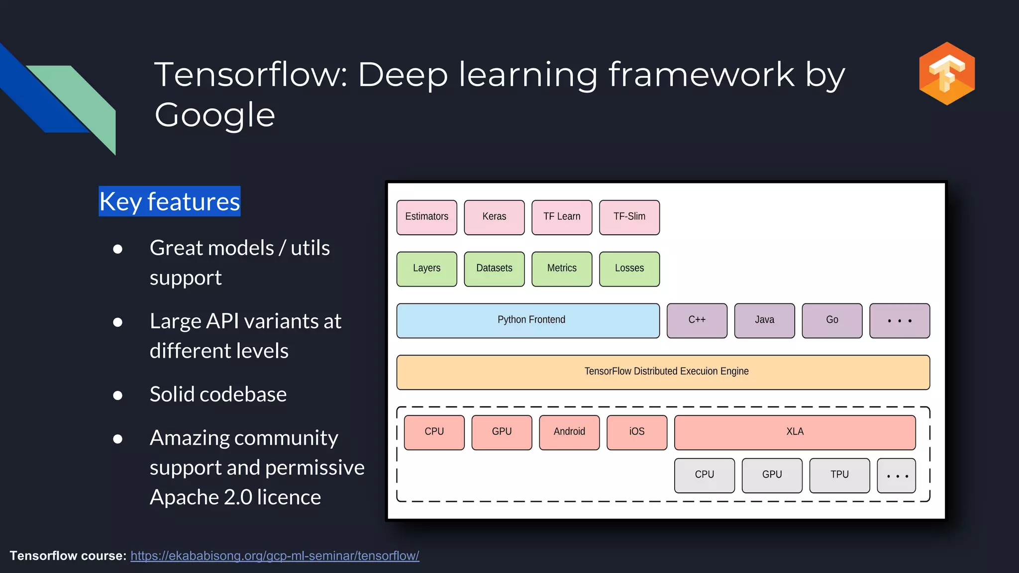 Tensorflow: Deep learning framework by
Google
Key features
● Great models / utils
support
● Large API variants at
different levels
● Solid codebase
● Amazing community
support and permissive
Apache 2.0 licence
Tensorflow course: https://ekababisong.org/gcp-ml-seminar/tensorflow/
 
