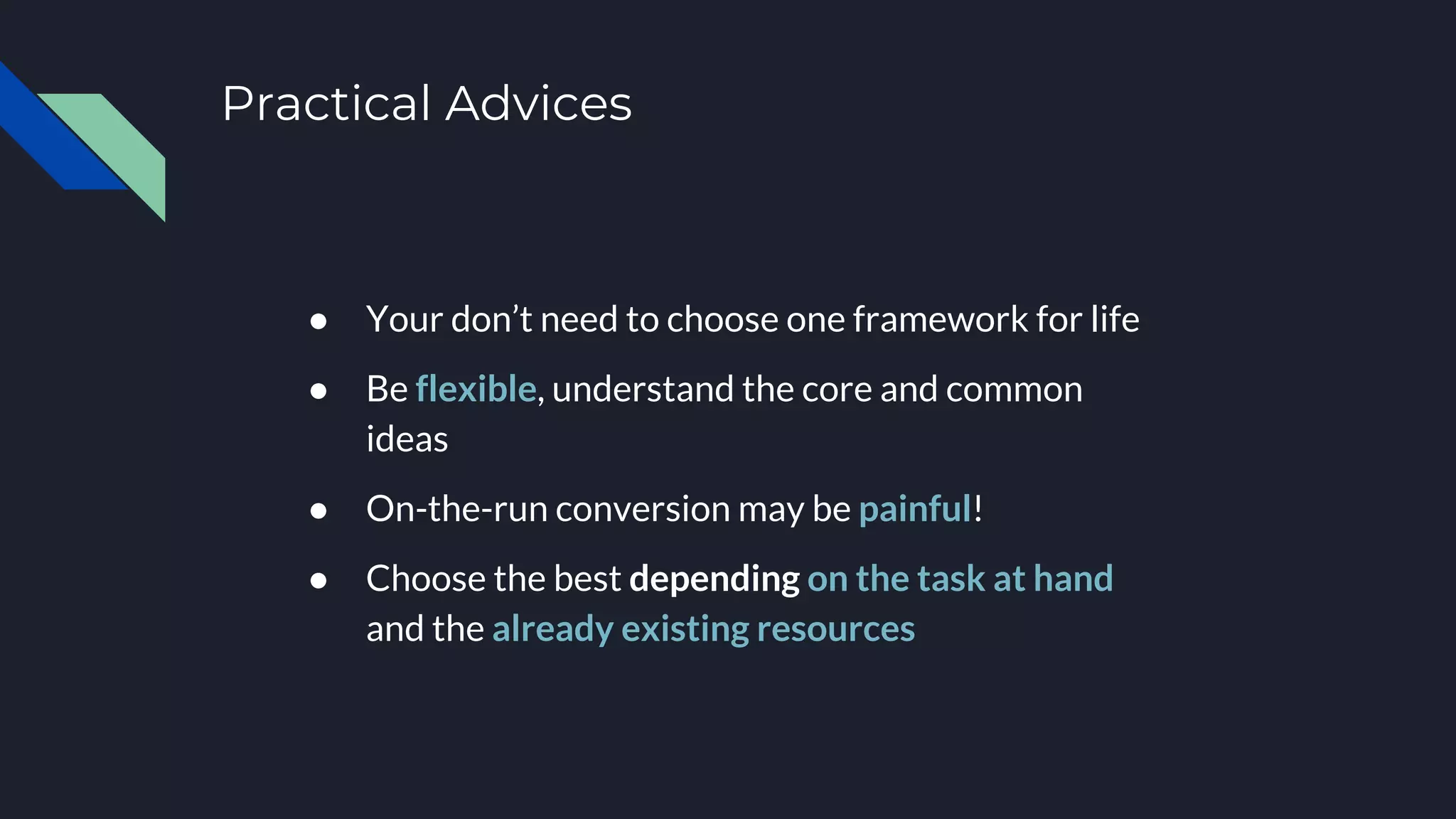 Practical Advices
● Your don’t need to choose one framework for life
● Be flexible, understand the core and common
ideas
● On-the-run conversion may be painful!
● Choose the best depending on the task at hand
and the already existing resources
 