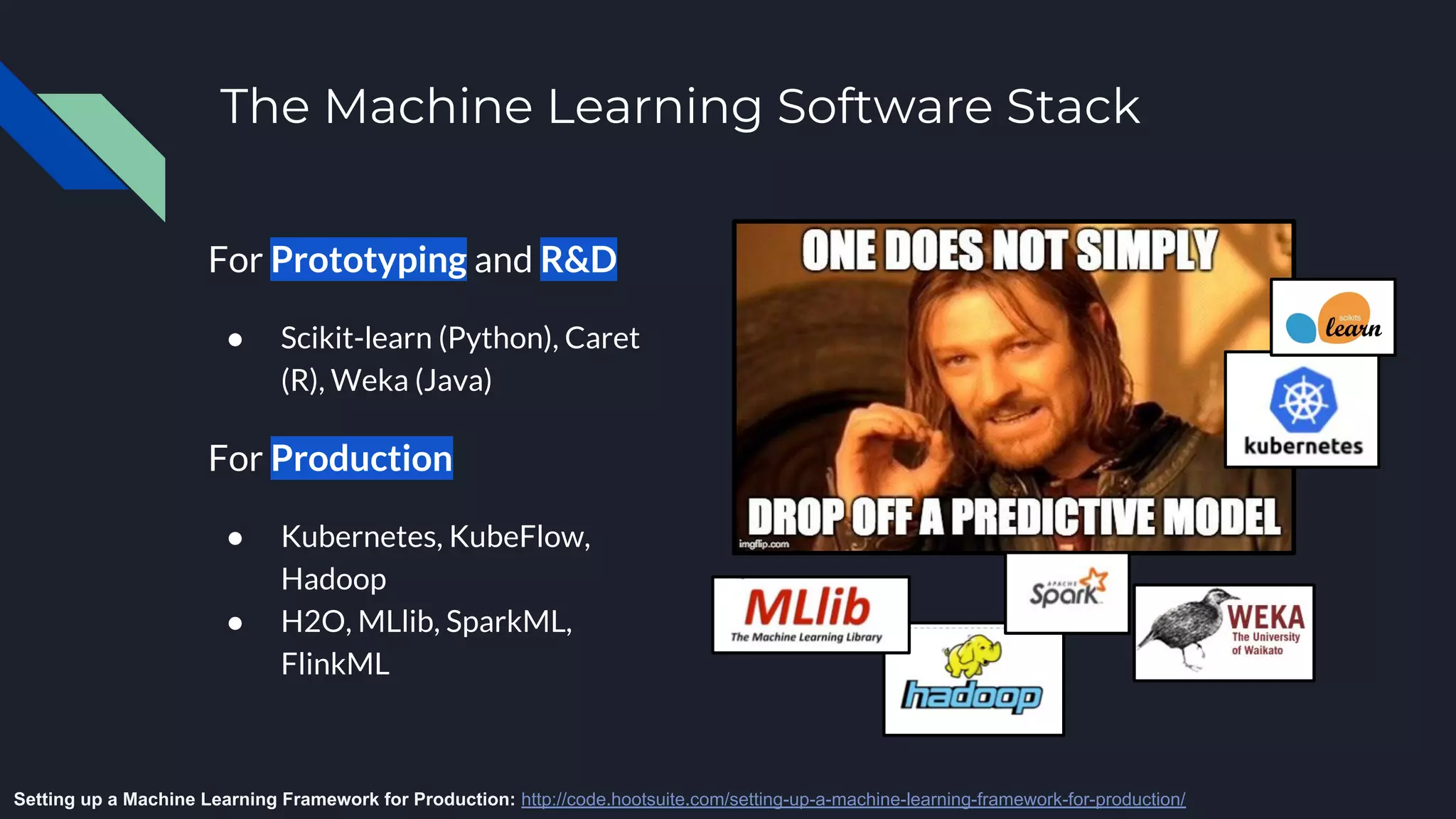 The Machine Learning Software Stack
For Prototyping and R&D
● Scikit-learn (Python), Caret
(R), Weka (Java)
For Production
● Kubernetes, KubeFlow,
Hadoop
● H2O, MLlib, SparkML,
FlinkML
Setting up a Machine Learning Framework for Production: http://code.hootsuite.com/setting-up-a-machine-learning-framework-for-production/
 