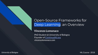 Open-Source Frameworks for
Deep Learning: an Overview
Vincenzo Lomonaco
University of Bologna ML Course - 2018
PhD Student @ University of Bologna
Founder of ContinualAI.org
vincenzolomonaco.com
 