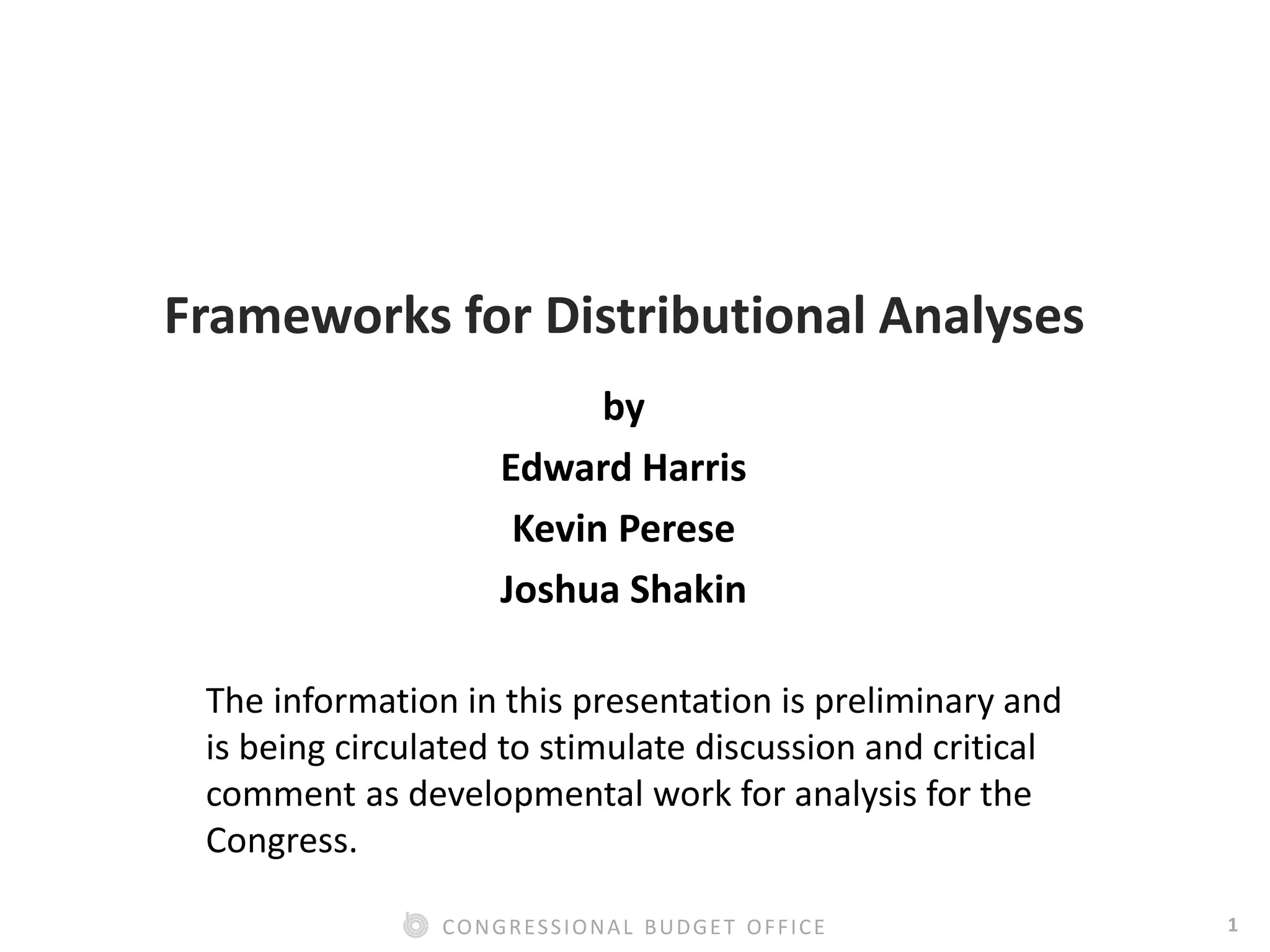1CONGRESSIONAL BUDGET OFFICE
Frameworks for Distributional Analyses
by
Edward Harris
Kevin Perese
Joshua Shakin
The information in this presentation is preliminary and
is being circulated to stimulate discussion and critical
comment as developmental work for analysis for the
Congress.
 
