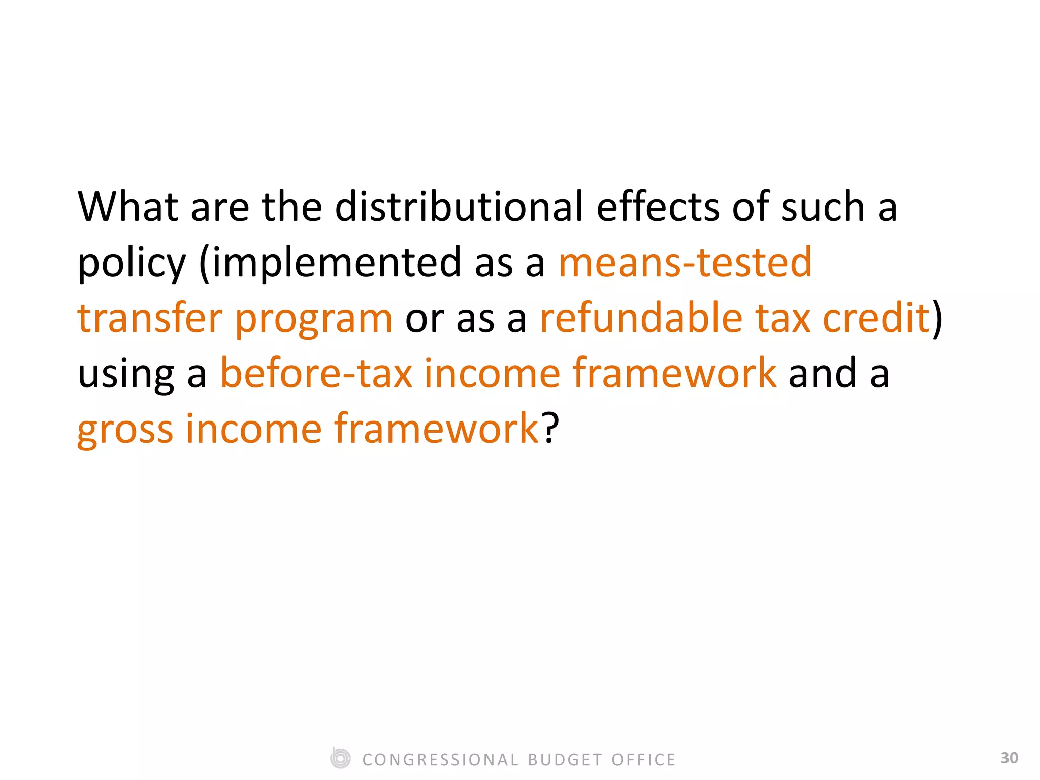 30CONGRESSIONAL BUDGET OFFICE
What are the distributional effects of such a
policy (implemented as a means-tested
transfer program or as a refundable tax credit)
using a before-tax income framework and a
gross income framework?
 