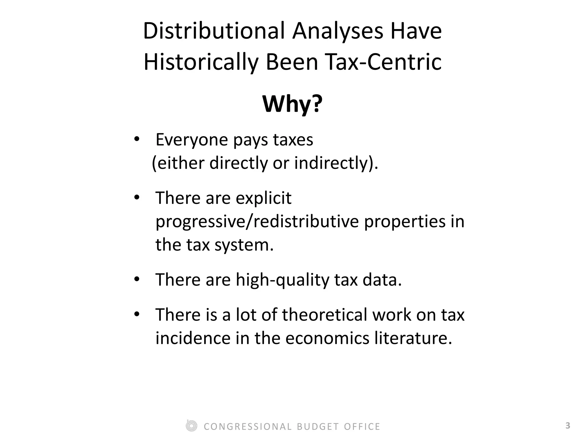 3CONGRESSIONAL BUDGET OFFICE
• Everyone pays taxes
(either directly or indirectly).
• There are explicit
progressive/redistributive properties in
the tax system.
• There are high-quality tax data.
• There is a lot of theoretical work on tax
incidence in the economics literature.
Why?
Distributional Analyses Have
Historically Been Tax-Centric
 