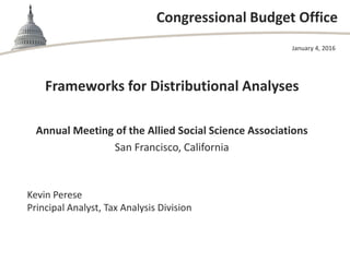 Congressional Budget Office
Annual Meeting of the Allied Social Science Associations
San Francisco, California
January 4, 2016
Kevin Perese
Principal Analyst, Tax Analysis Division
Frameworks for Distributional Analyses
 