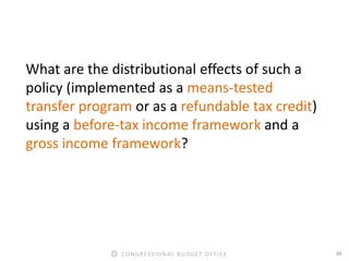 30CONGRESSIONAL BUDGET OFFICE
What are the distributional effects of such a
policy (implemented as a means-tested
transfer program or as a refundable tax credit)
using a before-tax income framework and a
gross income framework?
 