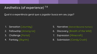 Aesthetics (of experience) 7 8
Qual é a experiência geral que o jogador busca em seu jogo?
1. Sensation [Journey]
2. Fellowship [Among Us]
3. Challenge [Portal]
4. Fantasy [Skyrim]
5. Narrative [Detroit Become Human]
6. Discovery [Breath of the Wild]
7. Expression [Minecraft]
8. Submission [Candy Crush]
 