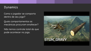 Dynamics
Como o jogador se comporta
dentro de seu jogo?
Quais comportamentos as
mecânicas procuram enaltecer?
Não temos controle total do que
pode acontecer no jogo.
 