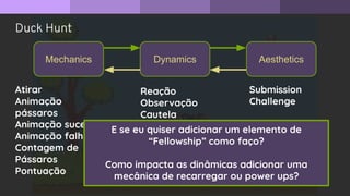 Duck Hunt
Mechanics Dynamics Aesthetics
Submission
Challenge
Atirar
Animação
pássaros
Animação sucesso
Animação falha
Contagem de
Pássaros
Pontuação
Reação
Observação
Cautela
E se eu quiser adicionar um elemento de
“Fellowship” como faço?
Como impacta as dinâmicas adicionar uma
mecânica de recarregar ou power ups?
 