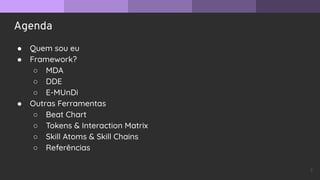 Agenda
● Quem sou eu
● Framework?
○ MDA
○ DDE
○ E-MUnDi
● Outras Ferramentas
○ Beat Chart
○ Tokens & Interaction Matrix
○ Skill Atoms & Skill Chains
○ Referências
2
 