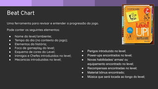 Beat Chart
Uma ferramenta para revisar e entender a progressão do jogo.
Pode conter os seguintes elementos:
● Nome do level/ambiente;
● Tempo do dia (no contexto do jogo);
● Elementos da história;
● Foco de gameplay do level;
● Esquema de cores do Level;
● Inimigos e Chefes introduzidos no level;
● Mecanicas introduzidas no level;
● Perigos introduzido no level;
● Power-ups encontrados no level;
● Novas habilidades/ armas/ ou
equipamento encontrado no level;
● Recompensas encontradas no level;
● Material bônus encontrado;
● Música que será tocada ao longo do level;
 