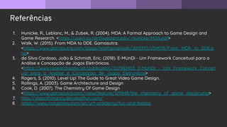 Referências
1. Hunicke, R., Leblanc, M., & Zubek, R. (2004). MDA: A Formal Approach to Game Design and
Game Research. <https://users.cs.northwestern.edu/~hunicke/MDA.pdf>
2. Walk, W. (2015). From MDA to DDE. Gamasutra.
<https://www.gamasutra.com/blogs/WolfgangWalk/20151111/259078/From_MDA_to_DDE.p
hp>
3. da Silva Cardoso, João & Schmidt, Eric. (2018). E-MUnDi - Um Framework Conceitual para a
Análise e Concepção de Jogos Eletrônicos.
<https://www.researchgate.net/publication/327582453_E-MUnDi_-_Um_Framework_Conceit
ual_para_a_Analise_e_Concepcao_de_Jogos_Eletronicos>
4. Rogers, S. (2010). Level Up! The Guide to Great Video Game Design.
5. Rollings, A. (2003). Game Architecture and Design
6. Cook, D. (2007). The Chemistry Of Game Design
<https://www.gamasutra.com/view/feature/129948/the_chemistry_of_game_design.php>
7. http://algorithmancy.8kindsoffun.com/
8. https://www.riotgames.com/en/urf-academy/fun-and-feeling
 