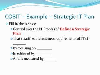 COBIT – Example – Strategic IT Plan
 Fill in the blanks:
   Control over the IT Process of Define a Strategic
    Plan
   That stratifies the business requirements of IT of
    _______
   By focusing on ________
   Is achieved by ________
   And is measured by _______
 