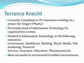 Terrance Knecht
 Currently Consultant to ZS Associates working on a
  project for Amgen (Phama)
 Previously head of Information Technology for
  organizations 5 times
 Worked in Information Technology in the following
  industries:
  Government, Healthcare, Banking, Retail, Media, Tele
  marketing, Financial
  Services, Insurance, Education, Pharmaceuticals
 Most successful in turnaround/troubled environments
 