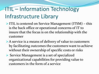 ITIL – Information Technology
Infrastructure Library
 ITIL is centered on Service Management (ITSM) – this
  is the back office or operational concerns of IT to
  insure that the focus is on the relationship with the
  customer
 A service is a means of delivery of value to customers
  by facilitating outcomes the customers want to achieve
  without their ownership of specific costs or risks
 Service Management is a set of specialized
  organizational capabilities for providing value to
  customers in the form of a service
 