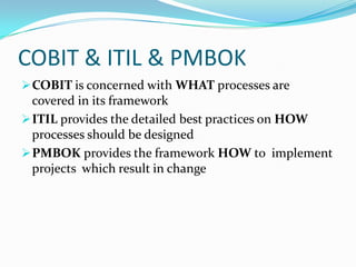 COBIT & ITIL & PMBOK
 COBIT is concerned with WHAT processes are
  covered in its framework
 ITIL provides the detailed best practices on HOW
  processes should be designed
 PMBOK provides the framework HOW to implement
  projects which result in change
 