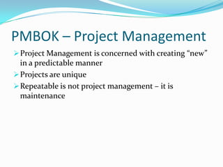 PMBOK – Project Management
 Project Management is concerned with creating “new”
  in a predictable manner
 Projects are unique
 Repeatable is not project management – it is
  maintenance
 