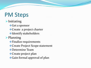 PM Steps
 Initiating
    Get a sponsor
    Create a project charter
    Identify stakeholders
 Planning
    Finalize requirements
    Create Project Scope statement
    Determine Team
    Create project plan
    Gain formal approval of plan
 