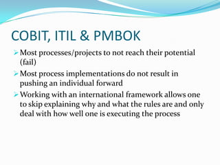 COBIT, ITIL & PMBOK
 Most processes/projects to not reach their potential
  (fail)
 Most process implementations do not result in
  pushing an individual forward
 Working with an international framework allows one
  to skip explaining why and what the rules are and only
  deal with how well one is executing the process
 