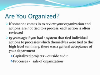 Are You Organized?
 If someone comes in to review your organization and
  actions are not tied to a process, each action is often
  reviewed
 15 years ago if you had a system that tied individual
  actions to processes which themselves were tied to the
  high level summary, there was a general acceptance of
  your department
   Capitalized projects – outside audit
   Processes - sale of organization
 