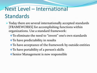 Next Level – International
Standards
 Today there are several internationally accepted standards
  [FRAMEWORKS] for accomplishing functions within
  organizations. Use a standard framework:
    To eliminate the need to “invent” one’s own standards
    To have predictability in results
    To have acceptance of the framework by outside entities
    To have portability of a person’s skills
    Senior Management is now responsible
 