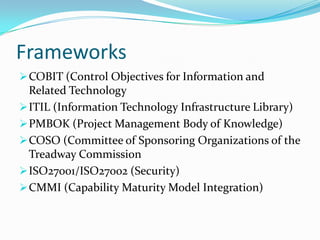 Frameworks
 COBIT (Control Objectives for Information and
  Related Technology
 ITIL (Information Technology Infrastructure Library)
 PMBOK (Project Management Body of Knowledge)
 COSO (Committee of Sponsoring Organizations of the
  Treadway Commission
 ISO27001/ISO27002 (Security)
 CMMI (Capability Maturity Model Integration)
 