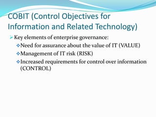 COBIT (Control Objectives for
Information and Related Technology)
 Key elements of enterprise governance:
  Need for assurance about the value of IT (VALUE)
  Management of IT risk (RISK)
  Increased requirements for control over information
    (CONTROL)
 
