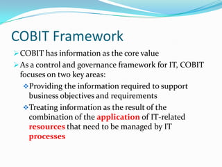 COBIT Framework
 COBIT has information as the core value
 As a control and governance framework for IT, COBIT
 focuses on two key areas:
  Providing the information required to support
    business objectives and requirements
  Treating information as the result of the
    combination of the application of IT-related
    resources that need to be managed by IT
    processes
 