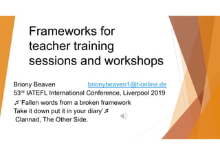 Frameworks for
teacher training
sessions and workshops
Briony Beaven brionybeaven1@t-online.de
53rd IATEFL International Conference, Liverpool 2019
‘Fallen words from a broken framework
Take it down put it in your diary’
Clannad, The Other Side.
 