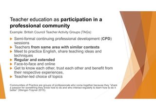 Teacher education as participation in a
professional community
Example: British Council Teacher Activity Groups (TAGs)
 S...