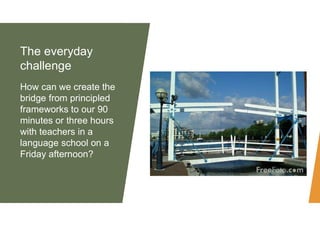 The everyday
challenge
How can we create the
bridge from principled
frameworks to our 90
minutes or three hours
with teach...