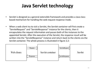 Java Servlet technology
• Servlet is designed as a general extensible framework and provides a Java class-
based mechanism for handling the web request-response mode.
• When a web client try to visit a Servlet, the Servlet container will first create a
“ServletRequest” and “ServletResponse” instance for the clients, then it
encapsulates the request information and passes both of the instances to the
appointed Servlet. After the execution of the Servlet, the response result will be
written into the “ServletResponse” instance and return back to the clients via the
Servlet container. The whole process is illustrated in figure 2.2:
11
 