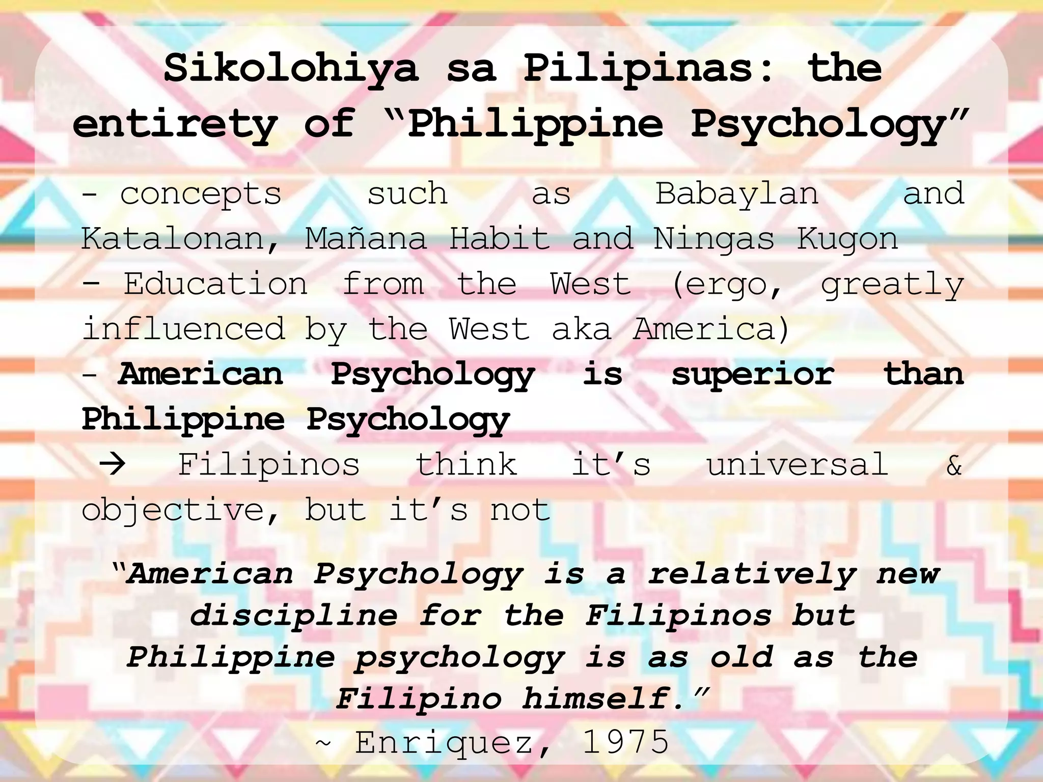 Sikolohiya sa Pilipinas: the
entirety of “Philippine Psychology”
- concepts    such    as    Babaylan     and
Katalonan, Mañana Habit and Ningas Kugon
- Education from the West (ergo, greatly
influenced by the West aka America)
- American Psychology is superior than
Philippine Psychology
    Filipinos think it‟s universal &
objective, but it‟s not
 “American Psychology is a relatively new
     discipline for the Filipinos but
  Philippine psychology is as old as the
            Filipino himself.”
           ~ Enriquez, 1975
 