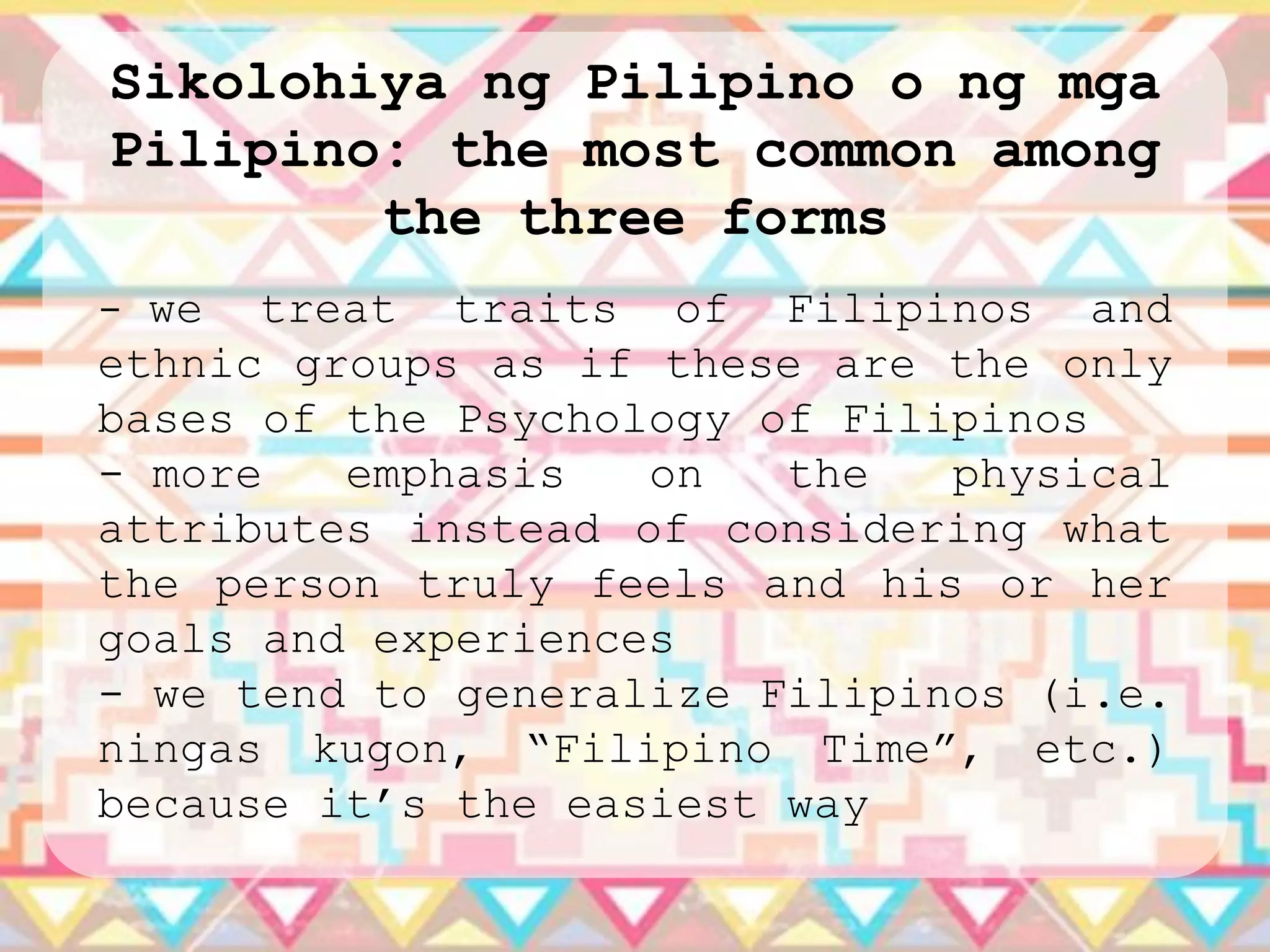 Sikolohiya ng Pilipino o ng mga
Pilipino: the most common among
        the three forms
- we  treat traits of Filipinos and
ethnic groups as if these are the only
bases of the Psychology of Filipinos
- more   emphasis   on   the   physical
attributes instead of considering what
the person truly feels and his or her
goals and experiences
- we tend to generalize Filipinos (i.e.
ningas kugon, “Filipino Time”, etc.)
because it‟s the easiest way
 